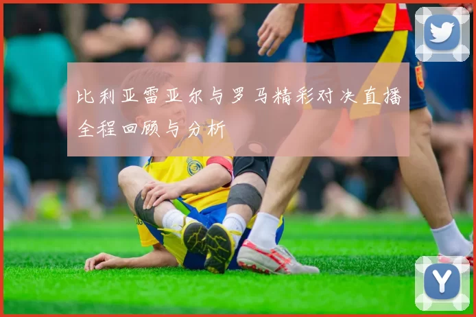 比利亚雷亚尔与罗马精彩对决直播全程回顾与分析