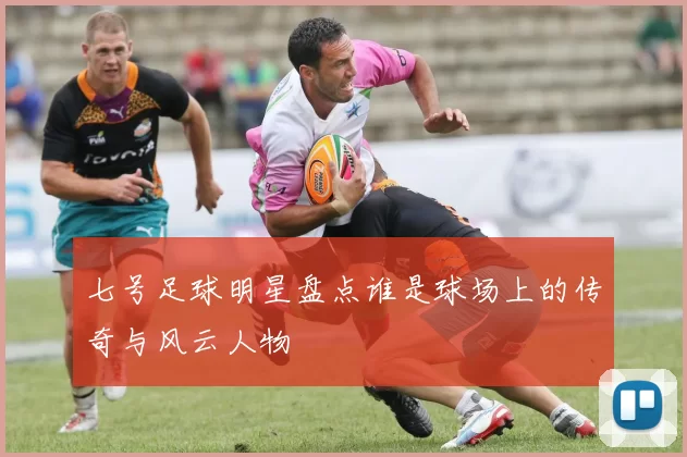 七号足球明星盘点谁是球场上的传奇与风云人物