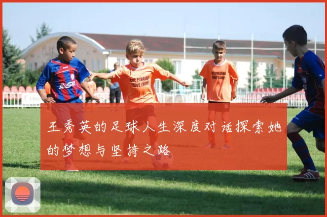 王秀英的足球人生深度对话探索她的梦想与坚持之路