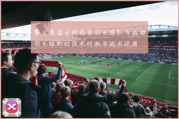赛后复盘分析西安羽毛球队与成都羽毛球队的技术对抗与战术运用