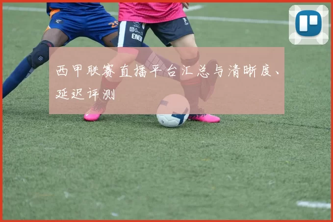 西甲联赛直播平台汇总与清晰度、延迟评测