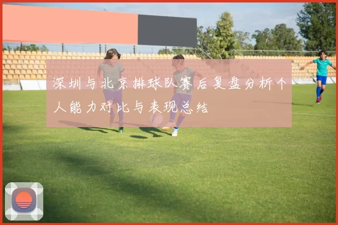深圳与北京排球队赛后复盘分析个人能力对比与表现总结
