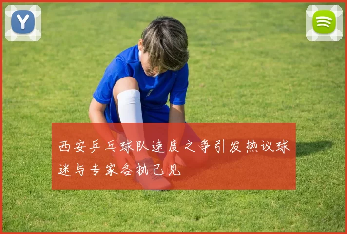 西安乒乓球队速度之争引发热议球迷与专家各执己见