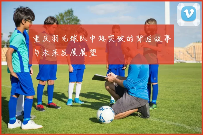 重庆羽毛球队中路突破的背后故事与未来发展展望