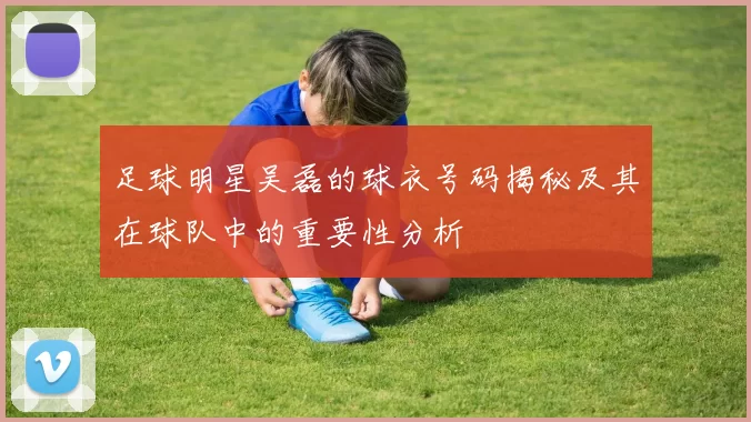 足球明星吴磊的球衣号码揭秘及其在球队中的重要性分析