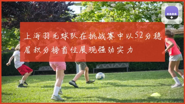 上海羽毛球队在挑战赛中以52分稳居积分榜首位展现强劲实力