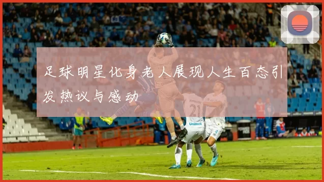 足球明星化身老人展现人生百态引发热议与感动