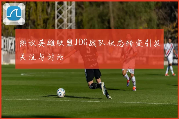 热议英雄联盟JDG战队状态转变引发关注与讨论