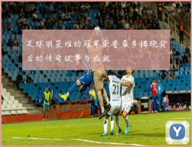 足球明星谁的冠军荣誉最多揭晓背后的传奇故事与成就