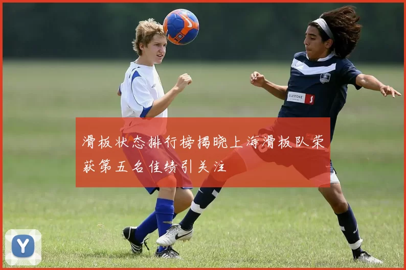 滑板状态排行榜揭晓上海滑板队荣获第五名佳绩引关注