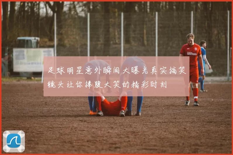 足球明星意外瞬间大曝光真实搞笑镜头让你捧腹大笑的精彩时刻