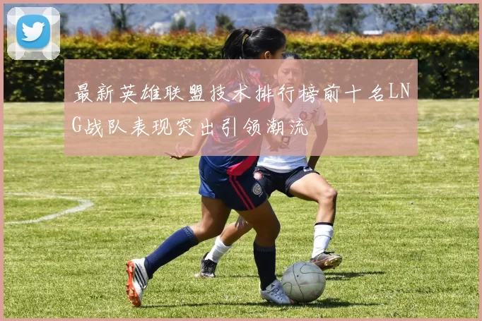 最新英雄联盟技术排行榜前十名LNG战队表现突出引领潮流