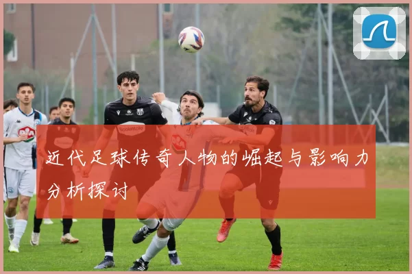 近代足球传奇人物的崛起与影响力分析探讨