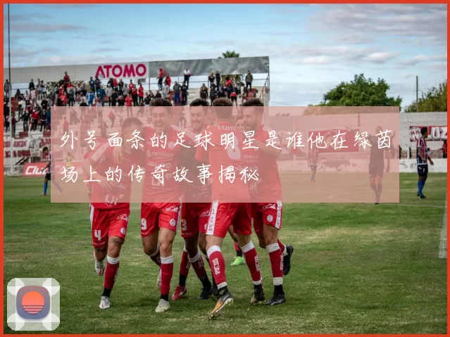 外号面条的足球明星是谁他在绿茵场上的传奇故事揭秘