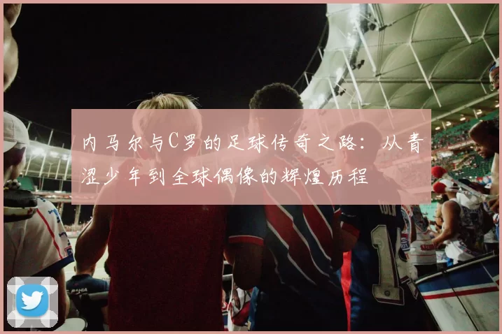 内马尔与C罗的足球传奇之路：从青涩少年到全球偶像的辉煌历程
