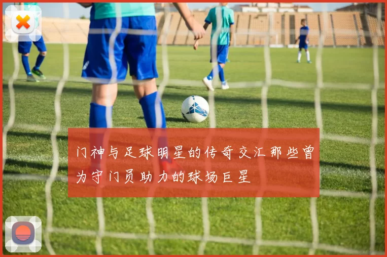 门神与足球明星的传奇交汇那些曾为守门员助力的球场巨星