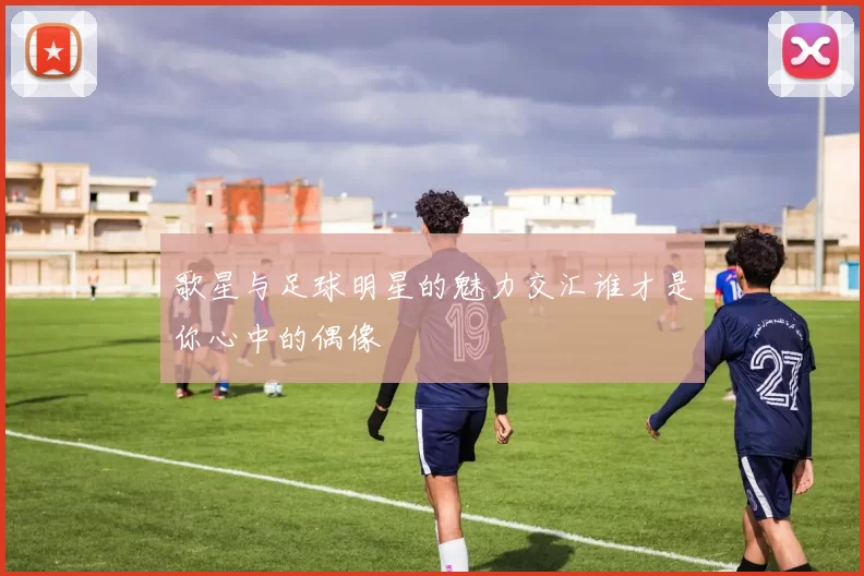 歌星与足球明星的魅力交汇谁才是你心中的偶像