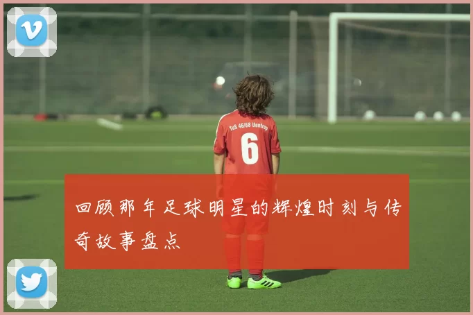 回顾那年足球明星的辉煌时刻与传奇故事盘点