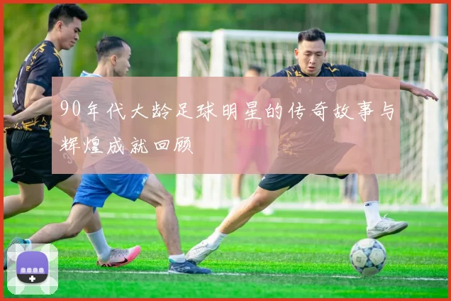 90年代大龄足球明星的传奇故事与辉煌成就回顾
