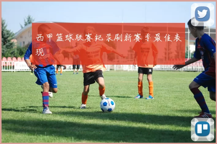 西甲篮球联赛纪录刷新赛季最佳表现