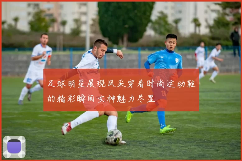 足球明星展现风采穿着时尚运动鞋的精彩瞬间女神魅力尽显