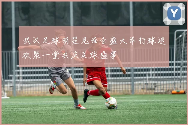 武汉足球明星见面会盛大举行球迷欢聚一堂共庆足球盛事