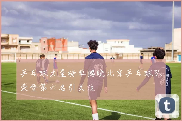 乒乓球力量榜单揭晓北京乒乓球队荣登第六名引关注