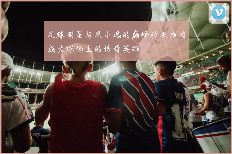 足球明星与风小逸的巅峰对决谁将成为球场上的传奇英雄