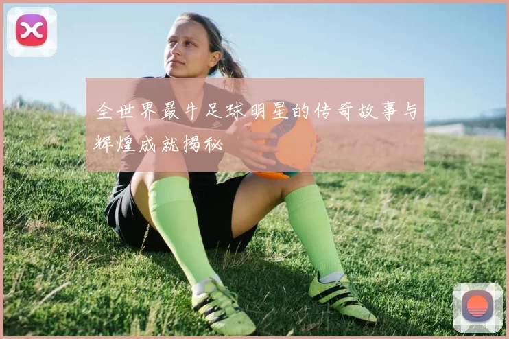 全世界最牛足球明星的传奇故事与辉煌成就揭秘