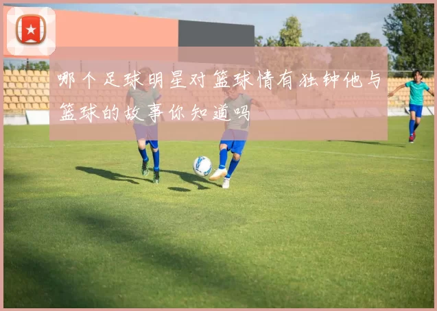 哪个足球明星对篮球情有独钟他与篮球的故事你知道吗