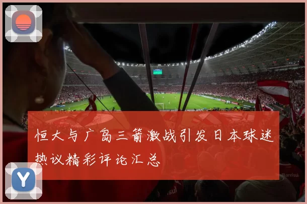 恒大与广岛三箭激战引发日本球迷热议精彩评论汇总