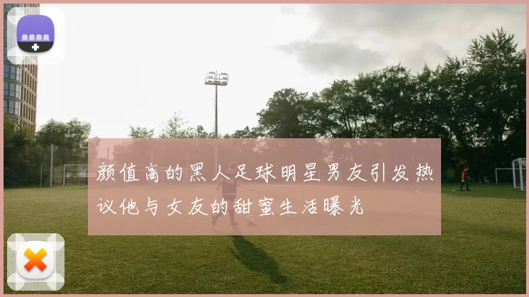 颜值高的黑人足球明星男友引发热议他与女友的甜蜜生活曝光