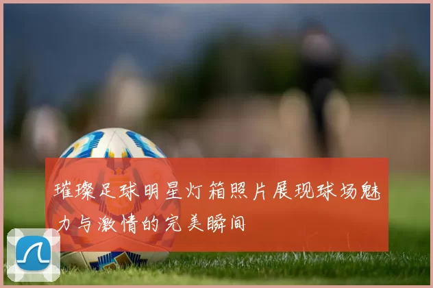 璀璨足球明星灯箱照片展现球场魅力与激情的完美瞬间