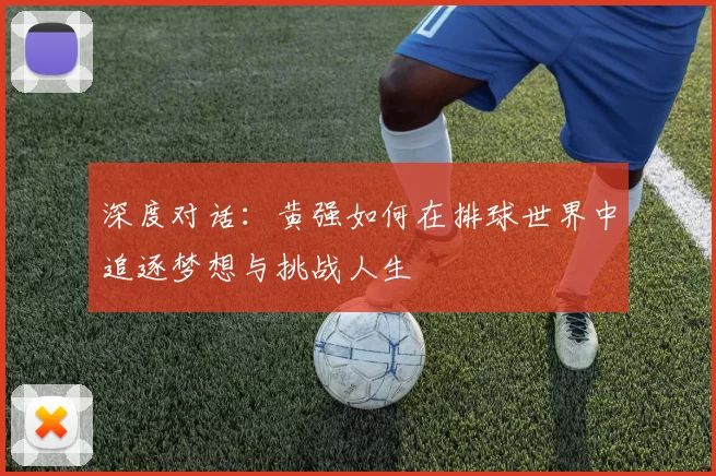 深度对话:黄强如何在排球世界中追逐梦想与挑战人生
