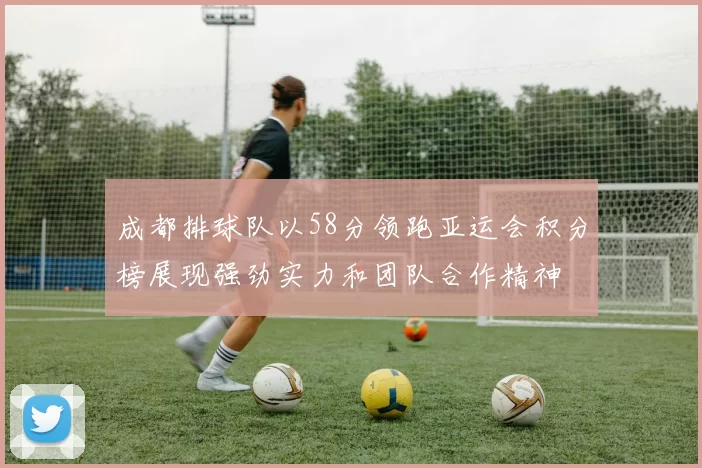 成都排球队以58分领跑亚运会积分榜展现强劲实力和团队合作精神
