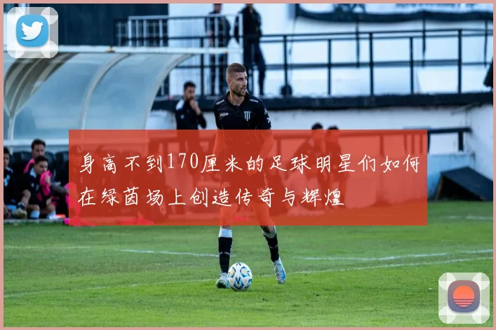 身高不到170厘米的足球明星们如何在绿茵场上创造传奇与辉煌