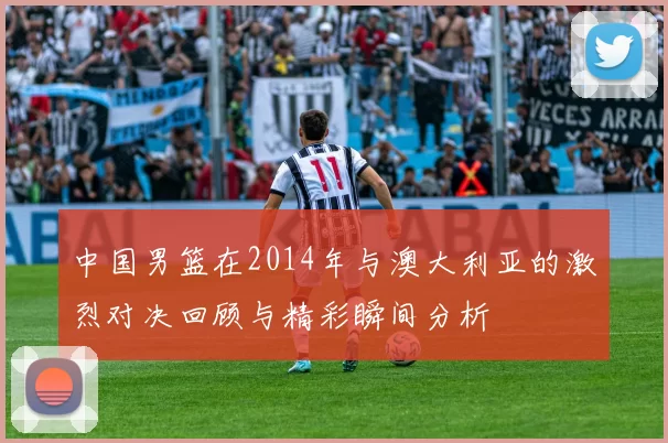 中国男篮在2014年与澳大利亚的激烈对决回顾与精彩瞬间分析
