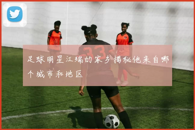 足球明星江瑞的家乡揭秘他来自哪个城市和地区