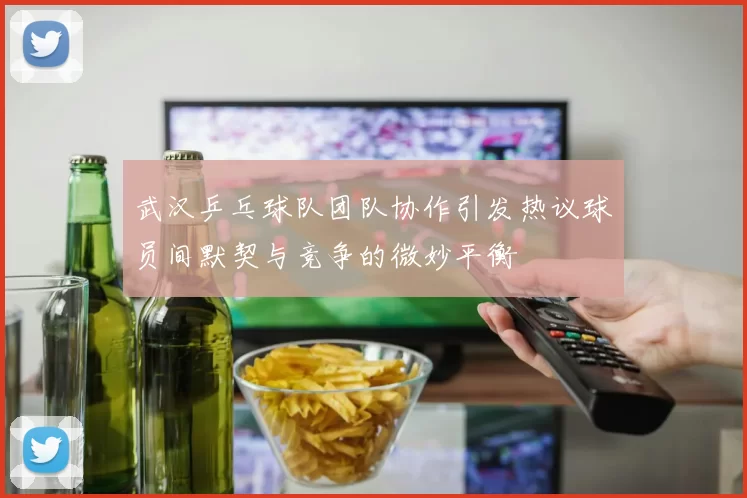 武汉乒乓球队团队协作引发热议球员间默契与竞争的微妙平衡