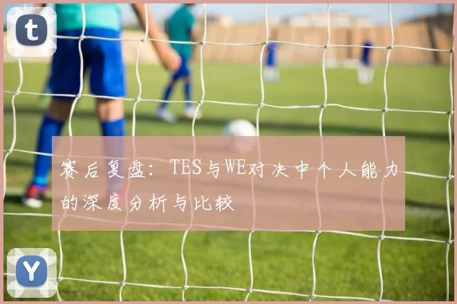 赛后复盘：TES与WE对决中个人能力的深度分析与比较