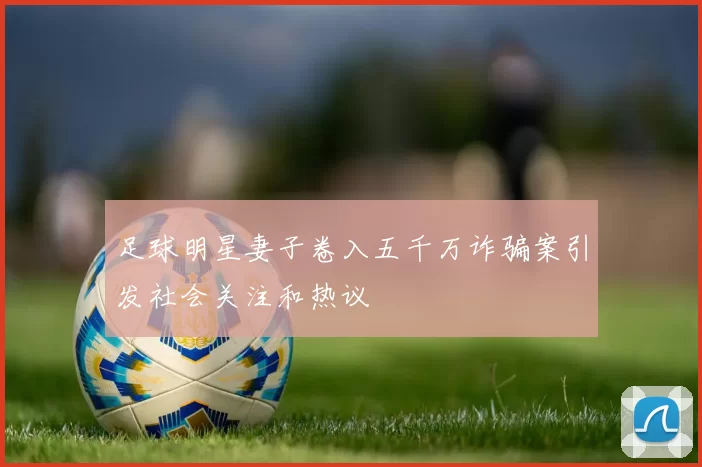 足球明星妻子卷入五千万诈骗案引发社会关注和热议
