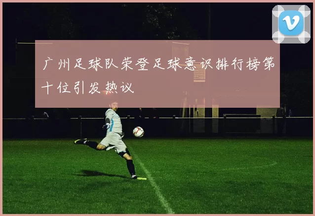 广州足球队荣登足球意识排行榜第十位引发热议