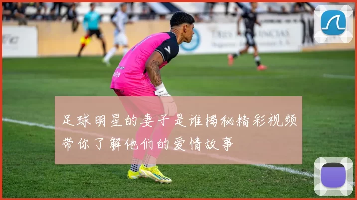 足球明星的妻子是谁揭秘精彩视频带你了解他们的爱情故事