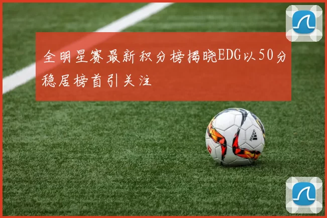 全明星赛最新积分榜揭晓EDG以50分稳居榜首引关注