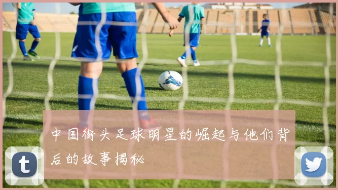 中国街头足球明星的崛起与他们背后的故事揭秘