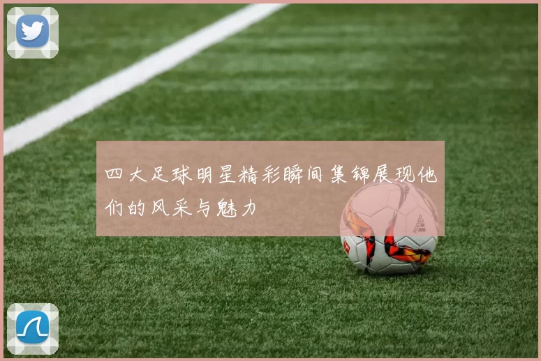 四大足球明星精彩瞬间集锦展现他们的风采与魅力