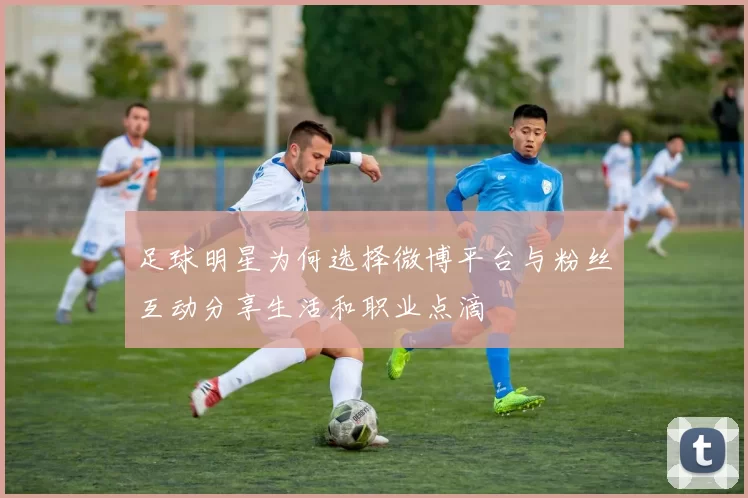 足球明星为何选择微博平台与粉丝互动分享生活和职业点滴