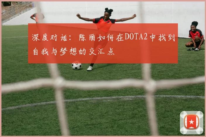 深度对话：陈丽如何在DOTA2中找到自我与梦想的交汇点