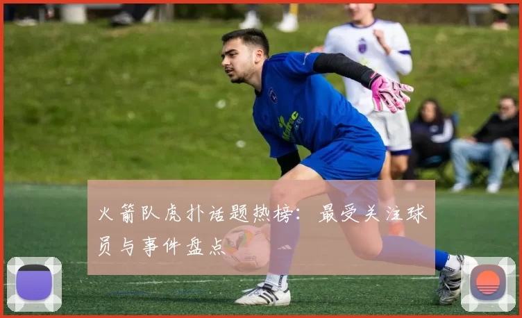 火箭队虎扑话题热榜：最受关注球员与事件盘点