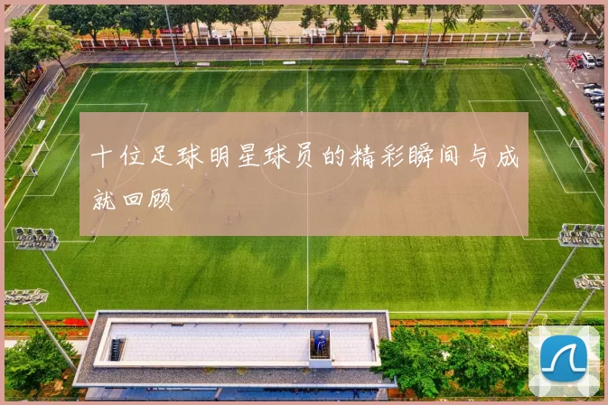十位足球明星球员的精彩瞬间与成就回顾